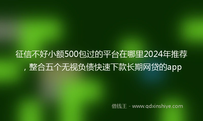 征信不好小额500包过的平台在哪里2024年推荐，整合五个无视负债快速下款长期网贷的app
