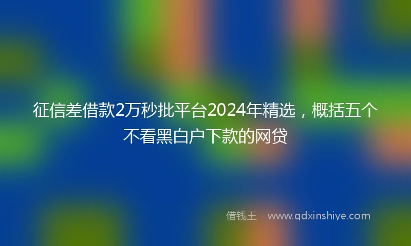 征信差借款2万秒批平台2024年精选，概括五个不看黑白户下款的网贷