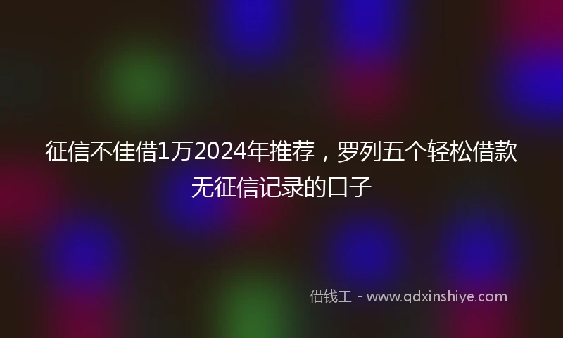征信不佳借1万2024年推荐，罗列五个轻松借款无征信记录的口子