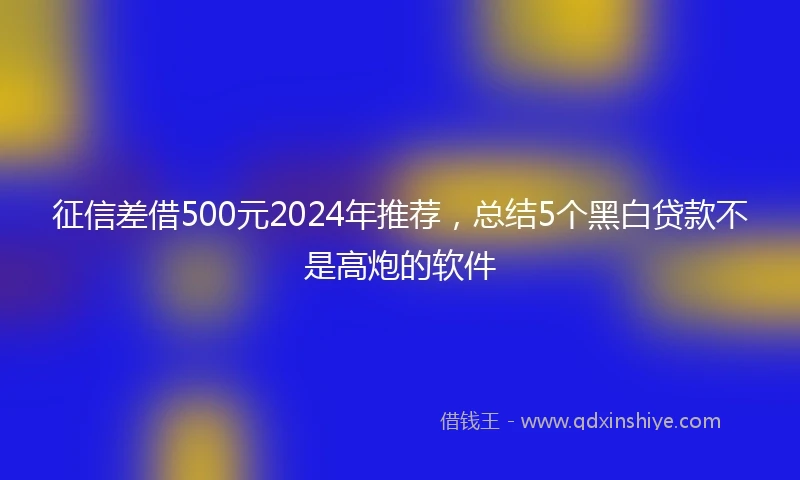 征信差借500元2024年推荐，总结5个黑白贷款不是高炮的软件