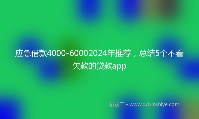 应急借款4000-60002024年推荐，总结5个不看欠款的贷款app