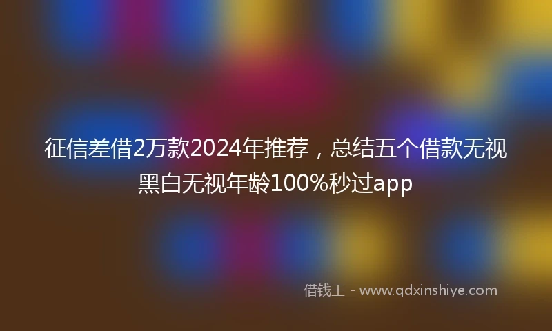 征信差借2万款2024年推荐，总结五个借款无视黑白无视年龄100%秒过app
