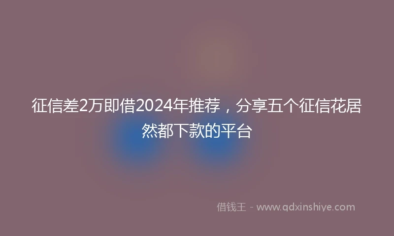 征信差2万即借2024年推荐，分享五个征信花居然都下款的平台