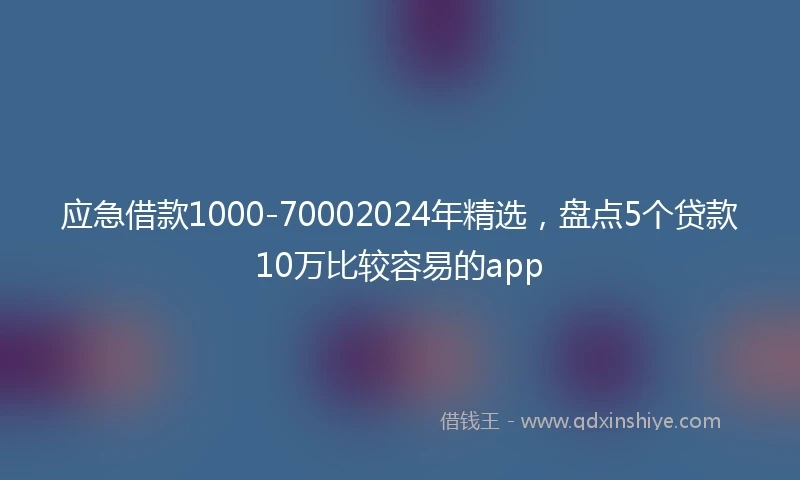 应急借款1000-70002024年精选，盘点5个贷款10万比较容易的app