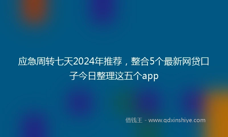 应急周转七天2024年推荐，整合5个最新网贷口子今日整理这五个app