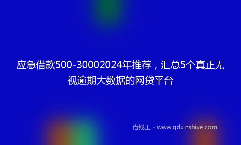 应急借款500-30002024年推荐，汇总5个真正无视逾期大数据的网贷平台