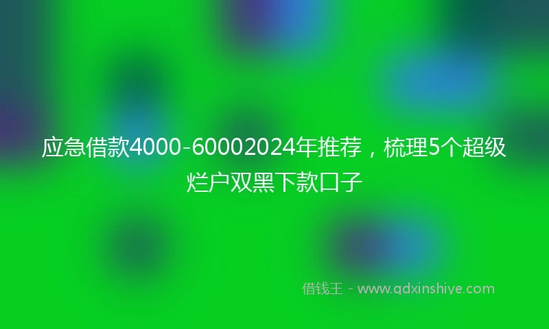 应急借款4000-60002024年推荐，梳理5个超级烂户双黑下款口子