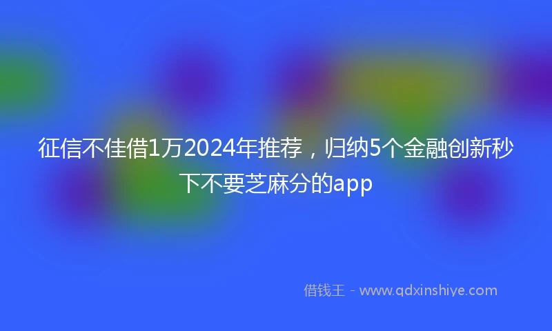 征信不佳借1万2024年推荐，归纳5个金融创新秒下不要芝麻分的app