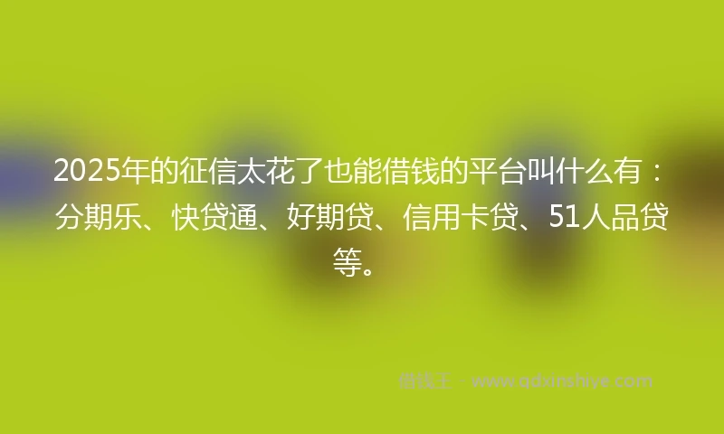 2025年的征信太花了也能借钱的平台叫什么有：分期乐、快贷通、好期贷、信用卡贷、51人品贷等。