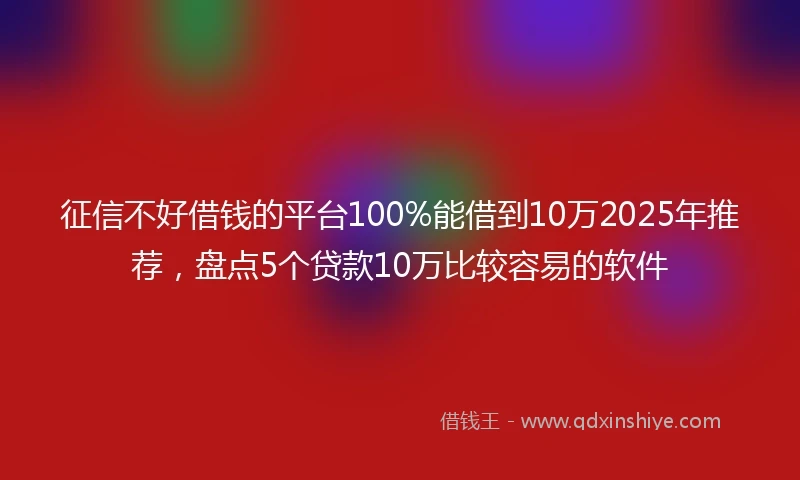 征信不好借钱的平台100%能借到10万2025年推荐，盘点5个贷款10万比较容易的软件