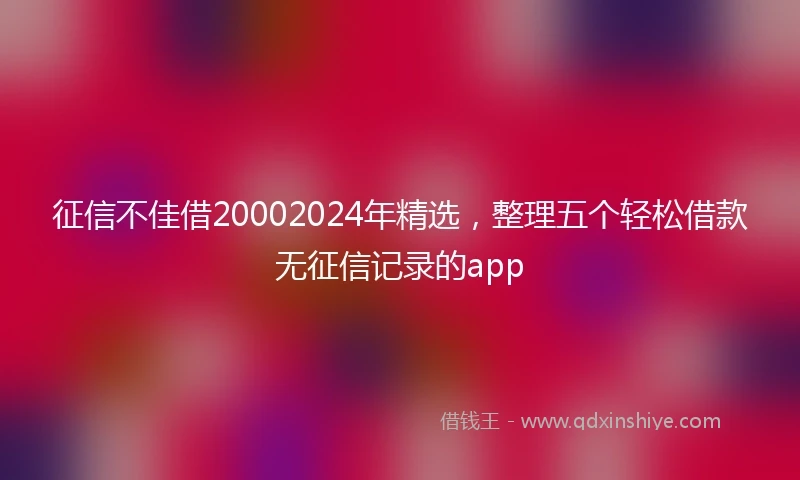 征信不佳借20002024年精选，整理五个轻松借款无征信记录的app