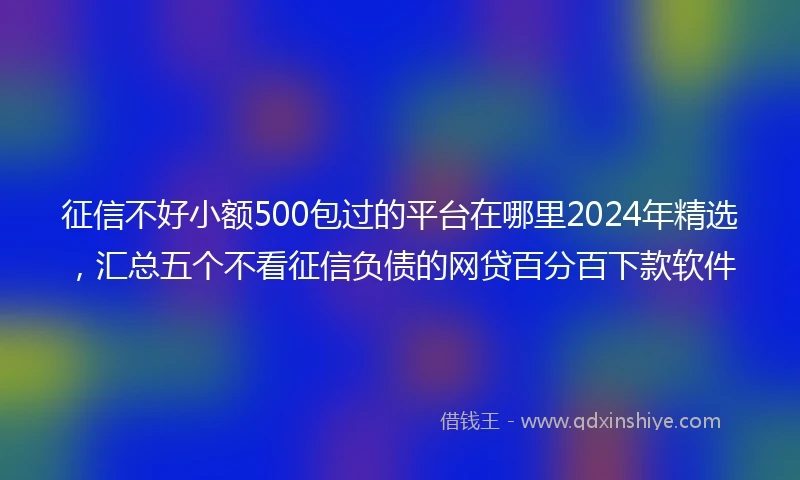 征信不好小额500包过的平台在哪里2024年精选，汇总五个不看征信负债的网贷百分百下款软件