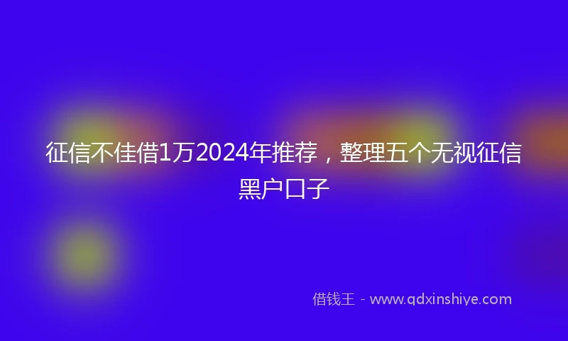 征信不佳借1万2024年推荐，整理五个无视征信黑户口子