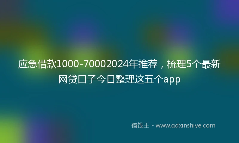 应急借款1000-70002024年推荐，梳理5个最新网贷口子今日整理这五个app