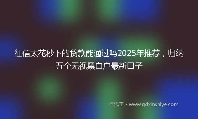 征信太花秒下的贷款能通过吗2025年推荐，归纳五个无视黑白户最新口子