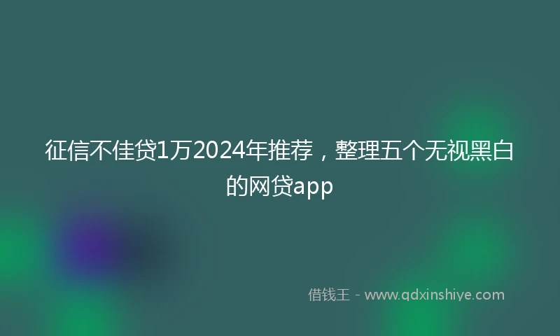 征信不佳贷1万2024年推荐，整理五个无视黑白的网贷app