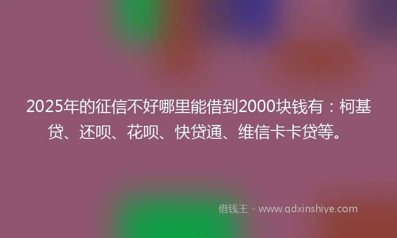 2025年的征信不好哪里能借到2000块钱有：柯基贷、还呗、花呗、快贷通、维信卡卡贷等。