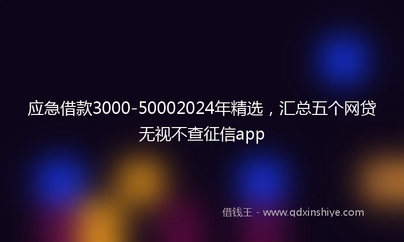 应急借款3000-50002024年精选，汇总五个网贷无视不查征信app