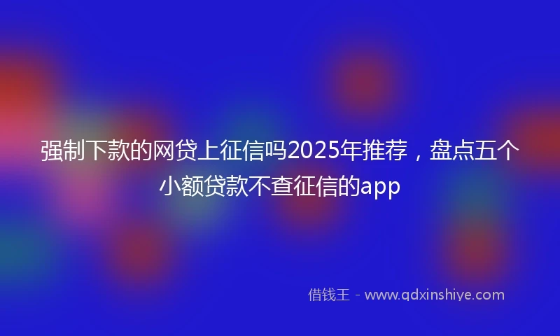 强制下款的网贷上征信吗2025年推荐，盘点五个小额贷款不查征信的app
