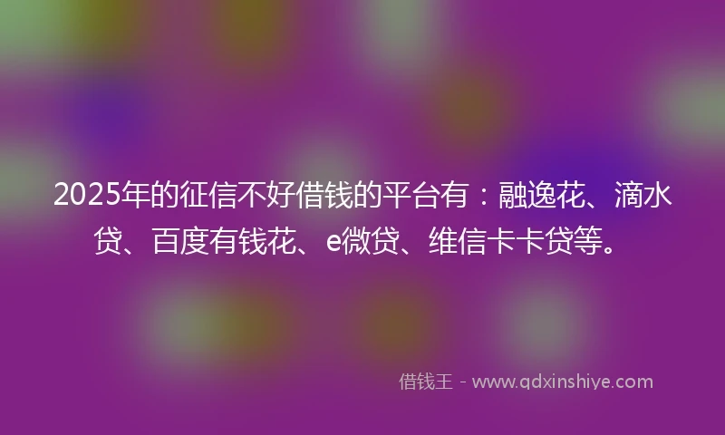 2025年的征信不好借钱的平台有：融逸花、滴水贷、百度有钱花、e微贷、维信卡卡贷等。