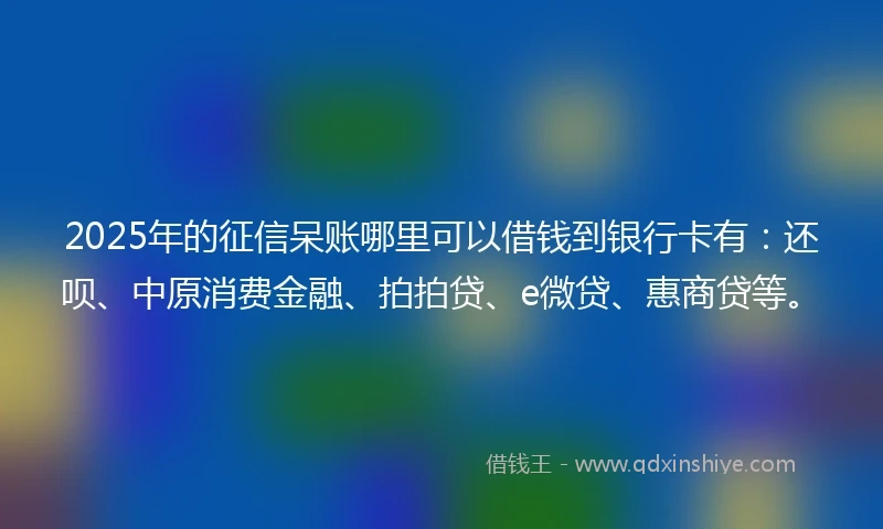 2025年的征信呆账哪里可以借钱到银行卡有：还呗、中原消费金融、拍拍贷、e微贷、惠商贷等。