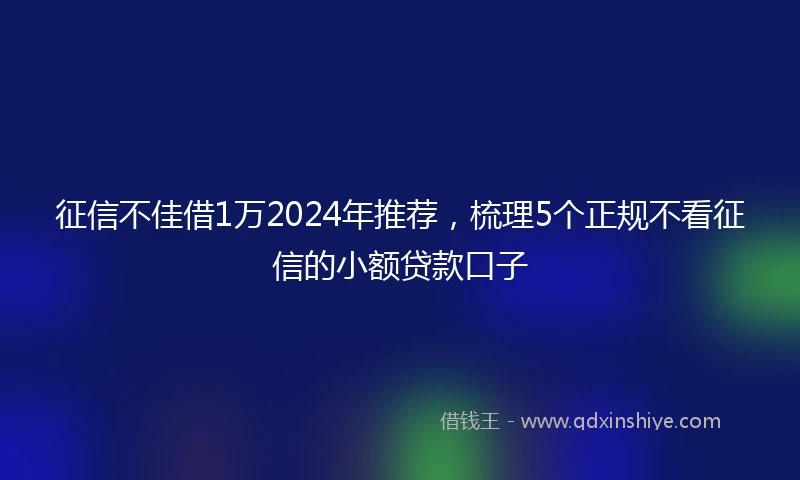 征信不佳借1万2024年推荐，梳理5个正规不看征信的小额贷款口子