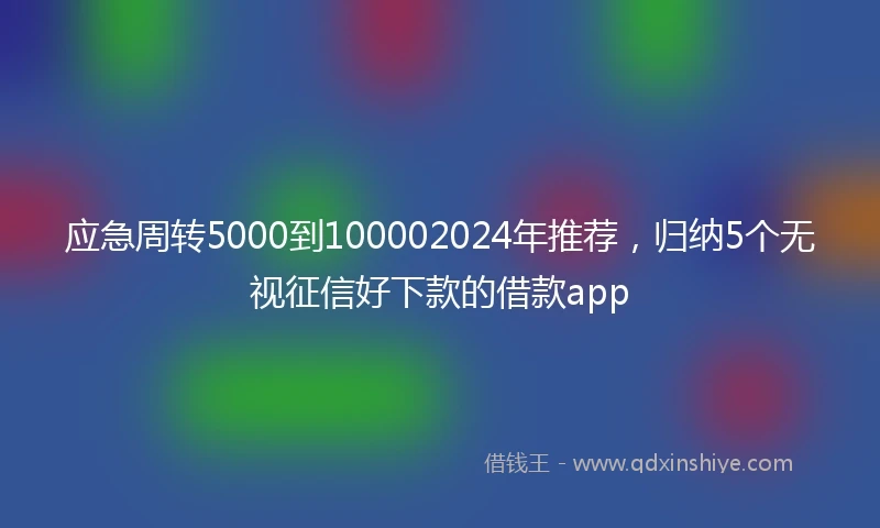 应急周转5000到100002024年推荐，归纳5个无视征信好下款的借款app