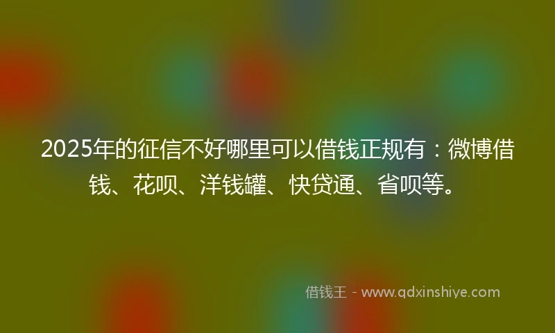 2025年的征信不好哪里可以借钱正规有：微博借钱、花呗、洋钱罐、快贷通、省呗等。