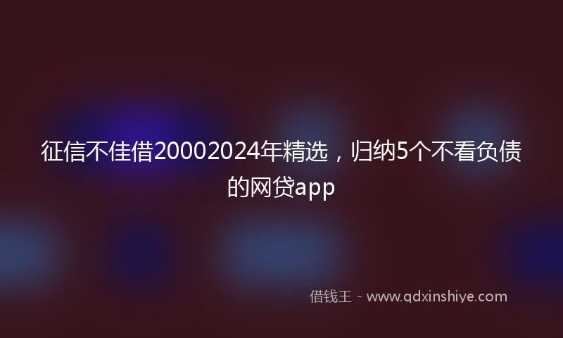 征信不佳借20002024年精选，归纳5个不看负债的网贷app