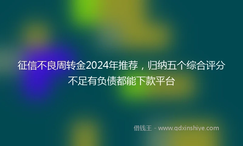 征信不良周转金2024年推荐，归纳五个综合评分不足有负债都能下款平台