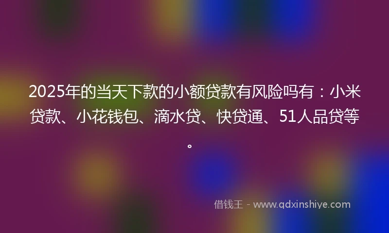 2025年的当天下款的小额贷款有风险吗有：小米贷款、小花钱包、滴水贷、快贷通、51人品贷等。