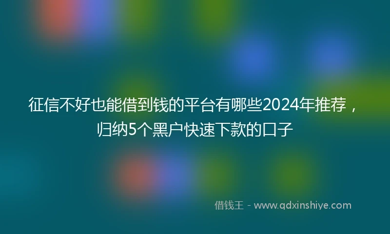 征信不好也能借到钱的平台有哪些2024年推荐，归纳5个黑户快速下款的口子