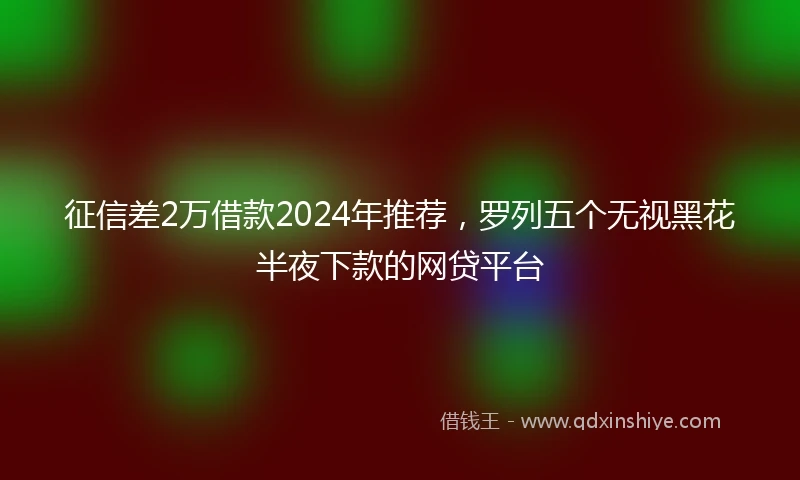 征信差2万借款2024年推荐，罗列五个无视黑花半夜下款的网贷平台