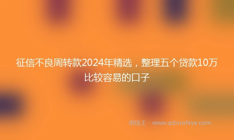 征信不良周转款2024年精选，整理五个贷款10万比较容易的口子