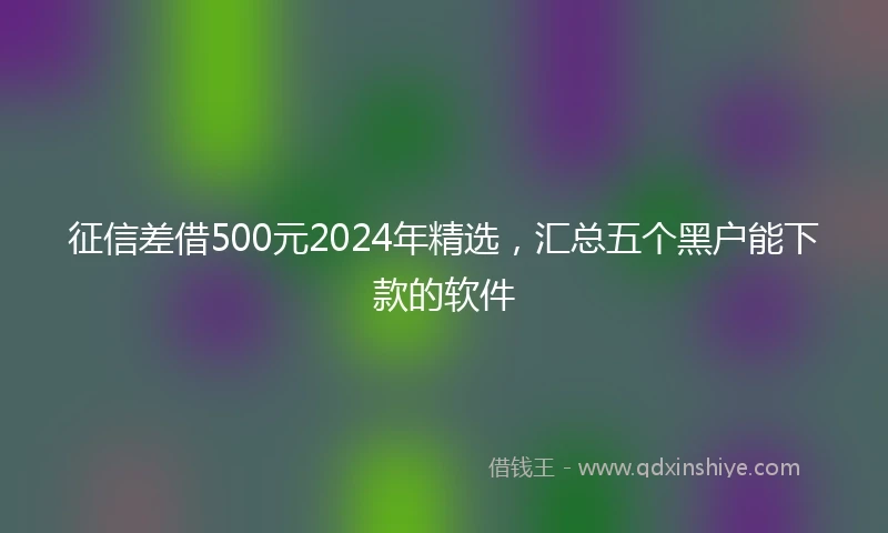 征信差借500元2024年精选，汇总五个黑户能下款的软件