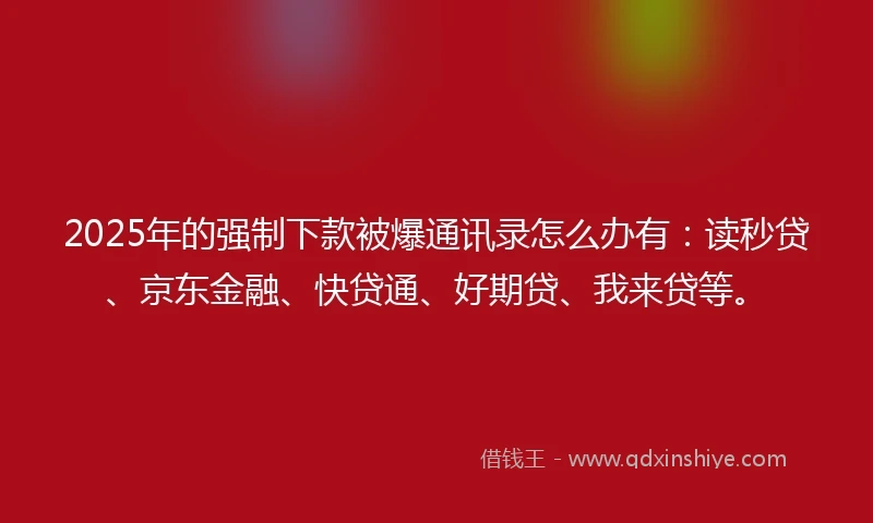 2025年的强制下款被爆通讯录怎么办有：读秒贷、京东金融、快贷通、好期贷、我来贷等。
