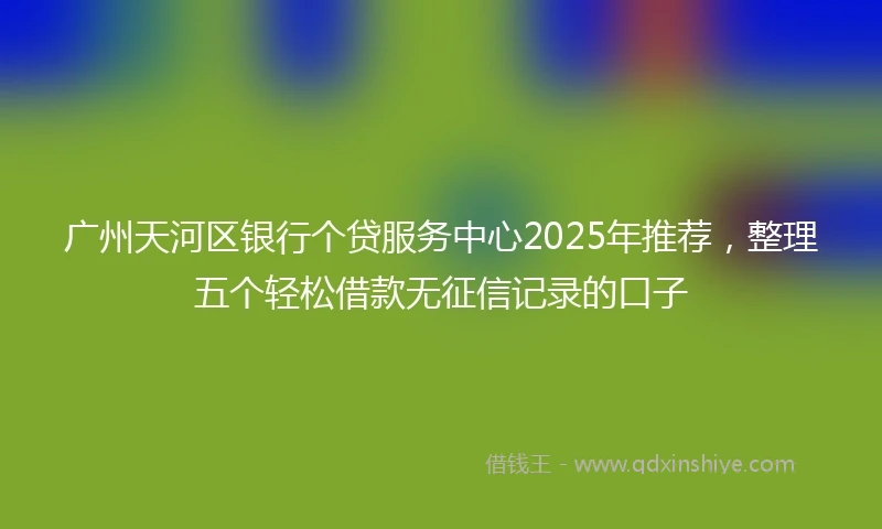 广州天河区银行个贷服务中心2025年推荐，整理五个轻松借款无征信记录的口子