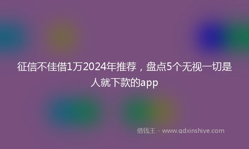 征信不佳借1万2024年推荐，盘点5个无视一切是人就下款的app