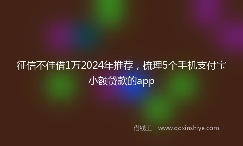 征信不佳借1万2024年推荐，梳理5个手机支付宝小额贷款的app