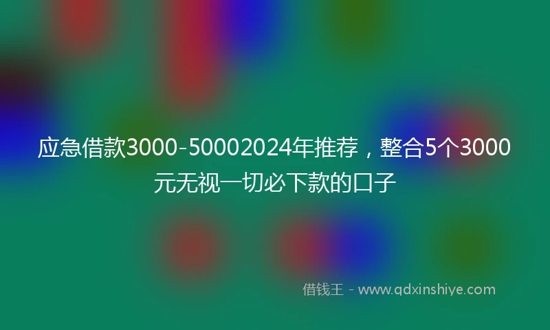 应急借款3000-50002024年推荐，整合5个3000元无视一切必下款的口子