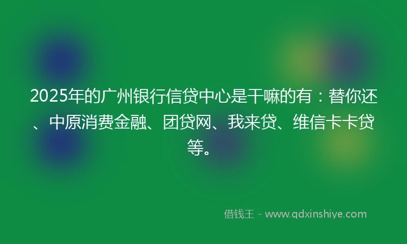 2025年的广州银行信贷中心是干嘛的有：替你还、中原消费金融、团贷网、我来贷、维信卡卡贷等。