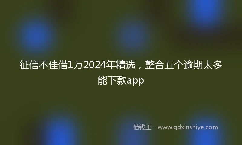 征信不佳借1万2024年精选，整合五个逾期太多能下款app