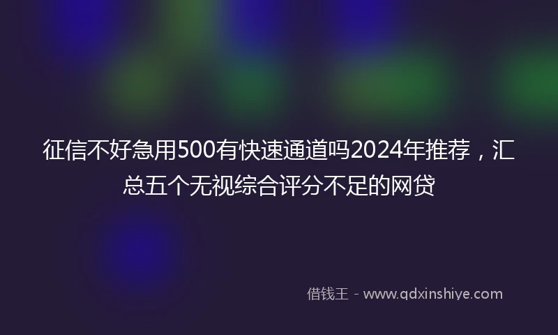 征信不好急用500有快速通道吗2024年推荐，汇总五个无视综合评分不足的网贷