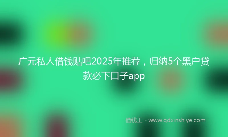 广元私人借钱贴吧2025年推荐，归纳5个黑户贷款必下口子app