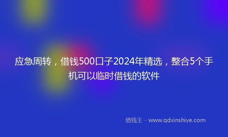 应急周转，借钱500口子2024年精选，整合5个手机可以临时借钱的软件