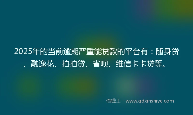 2025年的当前逾期严重能贷款的平台有：随身贷、融逸花、拍拍贷、省呗、维信卡卡贷等。