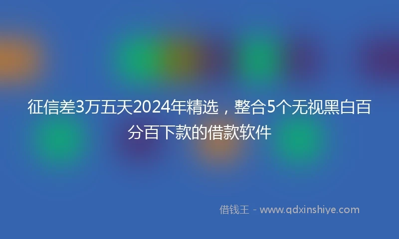 征信差3万五天2024年精选，整合5个无视黑白百分百下款的借款软件
