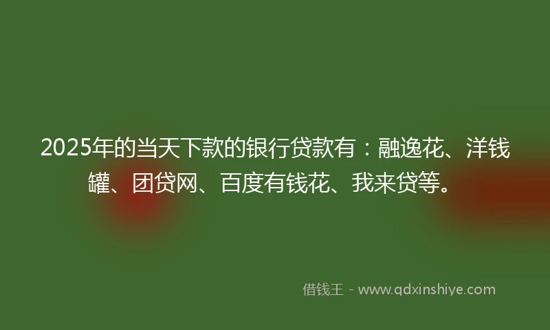 2025年的当天下款的银行贷款有：融逸花、洋钱罐、团贷网、百度有钱花、我来贷等。