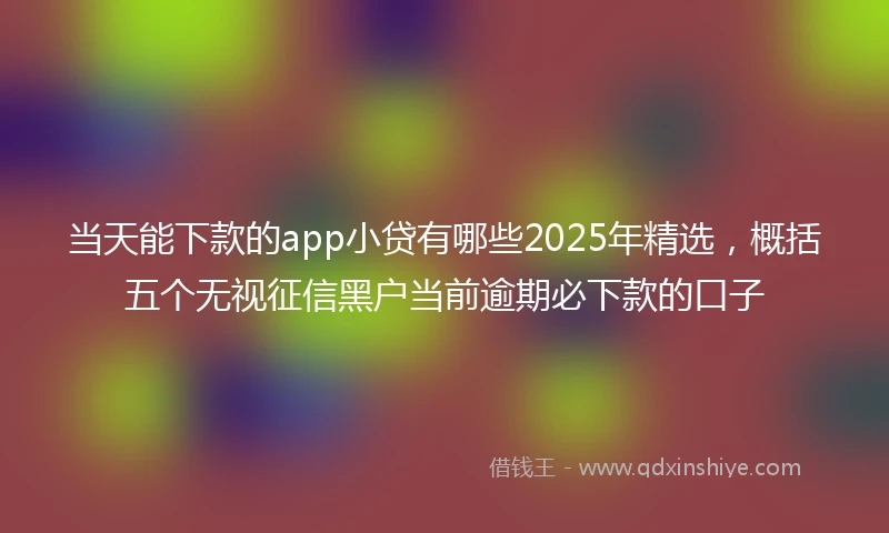 当天能下款的app小贷有哪些2025年精选，概括五个无视征信黑户当前逾期必下款的口子