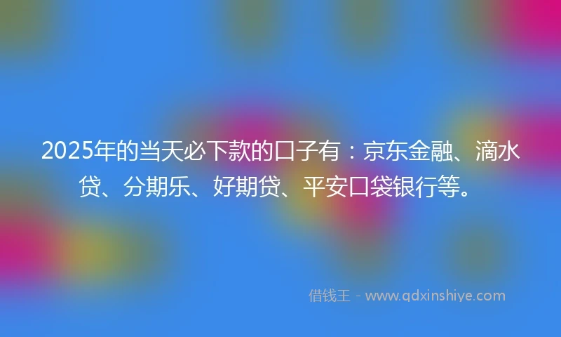 2025年的当天必下款的口子有：京东金融、滴水贷、分期乐、好期贷、平安口袋银行等。